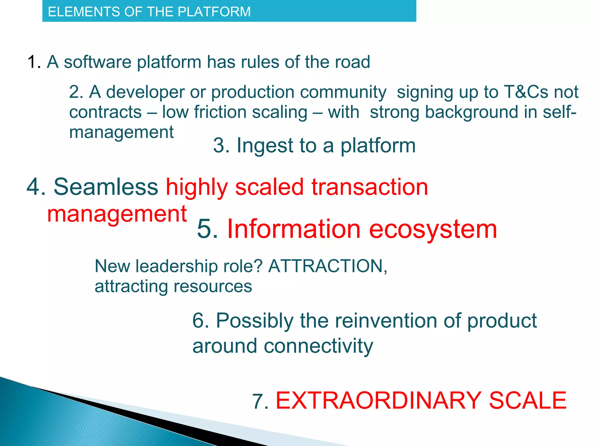 ELEMENTS OF THE PLATFORM


1. A software platform has rules of the road
     2. A developer or production community signing up to T&Cs not
     contracts – low friction scaling – with strong background in self-
     management
                      3. (Semi-) automated ingest to a platform

4. Seamless highly scaled transaction
  management
                     5. Information ecosystem
        New leadership role? ATTRACTION,
        attracting resources
                     6. Possibly the reinvention of product
                     around connectivity

                             7. EXTRAORDINARY SCALE
 