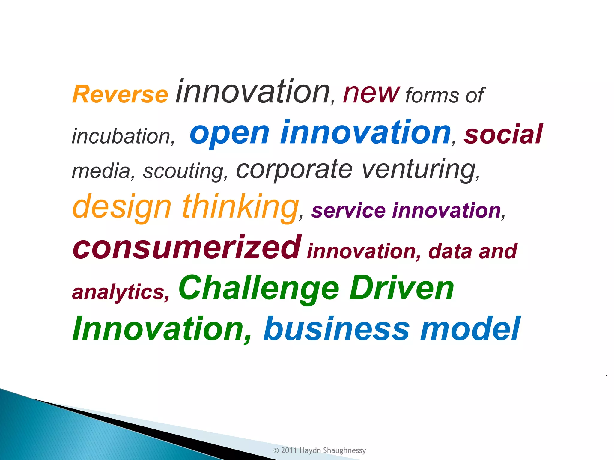 Most New Innovation Techniques
     Arise in Externalities


        Reverse innovation, new forms of
  
        incubation,   open innovation, social
        media, scouting, corporate                venturing,
        design thinking, service innovation,
        consumerized innovation, data and
        analytics, Challenge Driven
        Innovation, business model
                                                               .




                            © 2011 Haydn Shaughnessy
 