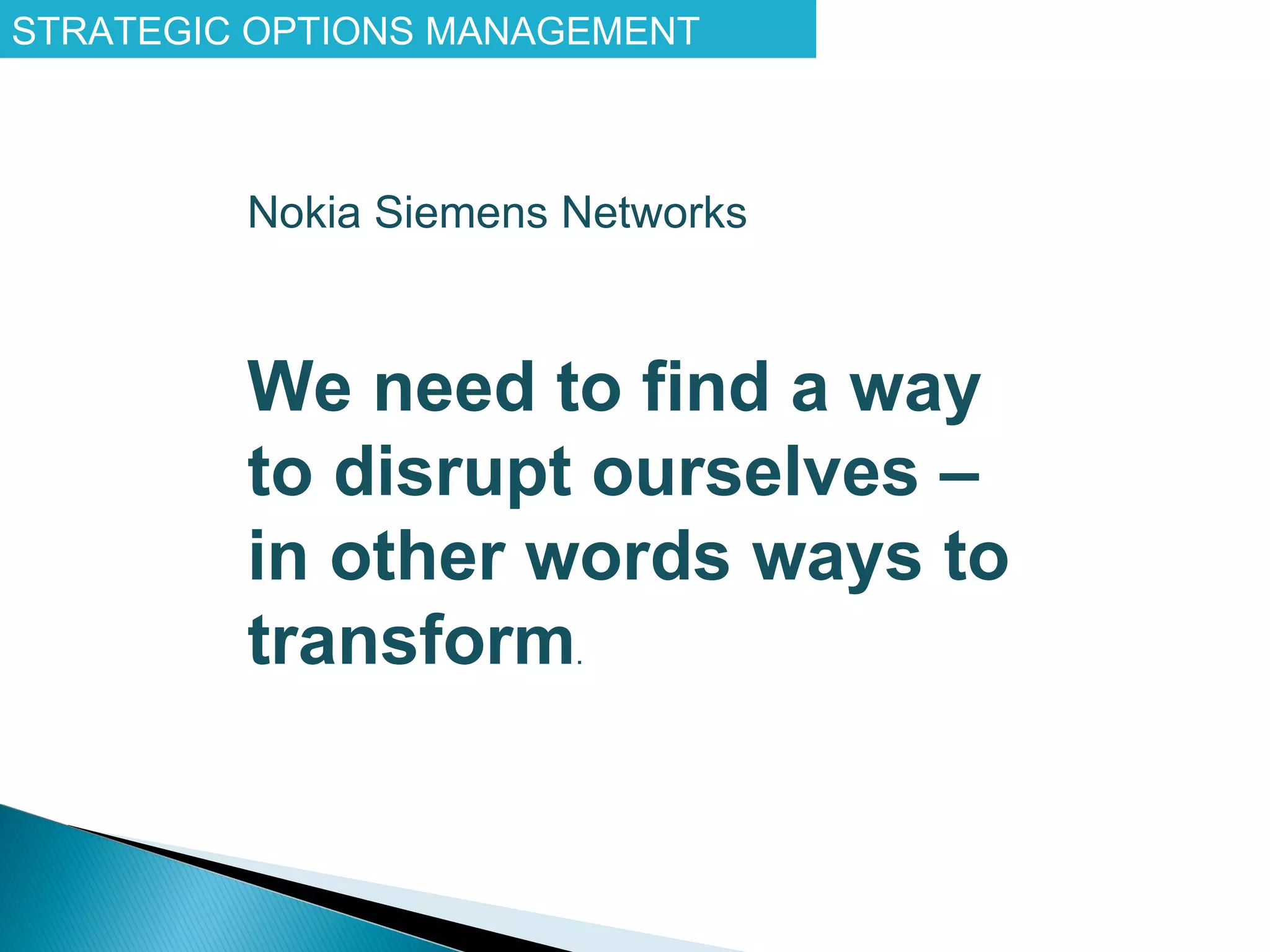 STRATEGIC OPTIONS MANAGEMENT



         Nokia Siemens Networks



         We need to find a way
         to disrupt ourselves –
         in other words ways to
         transform.
 