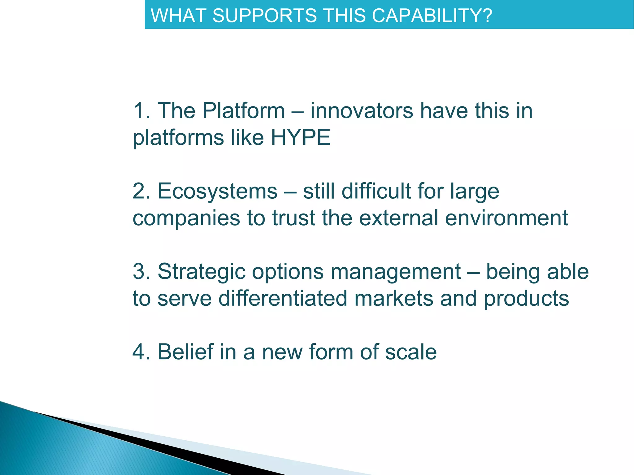 WHAT SUPPORTS THIS CAPABILITY?




1. The Platform – innovators have this in
platforms like HYPE

2. Ecosystems – still difficult for large
companies to trust the external environment

3. Strategic options management – being able
to serve differentiated markets and products

4. Belief in a new form of scale
 