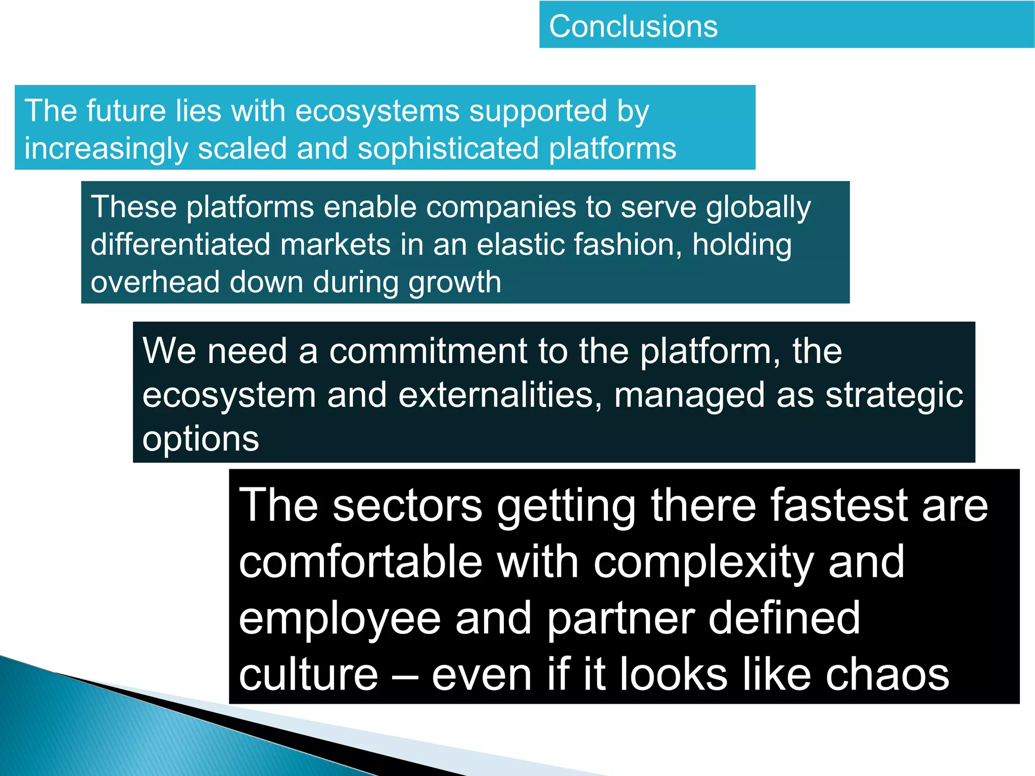 Conclusions


The future lies with ecosystems supported by
increasingly scaled and sophisticated platforms


    These platforms enable companies to serve globally
    differentiated markets in an elastic fashion, holding
    overhead down during growth
 