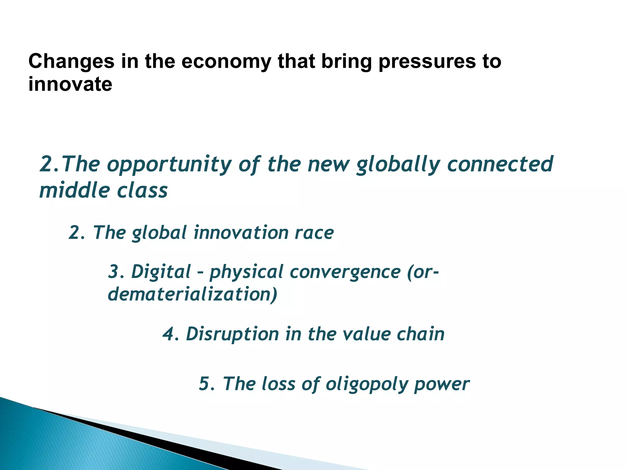 Changes in the economy that bring pressures to
innovate


 2.The opportunity of the new globally connected
 middle class
   2. The global innovation race

       3. Digital – physical convergence (or-
       dematerialization)

             4. Disruption in the value chain

                 5. The loss of oligopoly power
 