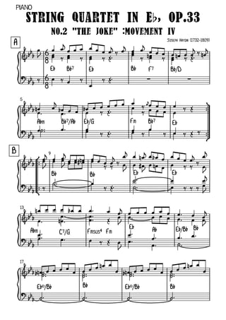 Piano

         String Quartet in Eb, Op.33
                     No.2 "The Joke" :Movement IV
A                                                              Joseph Haydn (1732-1809)




                 E¨         B¨7         E¨        B¨     F7      B¨/D



    5



           A¨m            B¨7/A¨   E¨/G           Fm     B¨7     E¨



B                9



                     B¨                 B¨         E¨            E¨




    13



                                                 E¨       A¨         E¨/B¨ B¨
         A¨m              C7/G      Fmsus4 Fm



    17




           E¨º/B¨                  B¨           E¨º/B¨          B¨
 