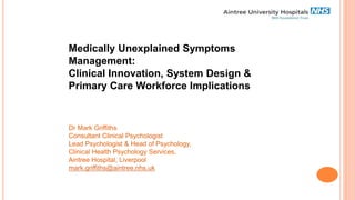 Medically Unexplained Symptoms
Management:
Clinical Innovation, System Design &
Primary Care Workforce Implications
Dr Mark Griffiths
Consultant Clinical Psychologist
Lead Psychologist & Head of Psychology,
Clinical Health Psychology Services,
Aintree Hospital, Liverpool
mark.griffiths@aintree.nhs.uk
 