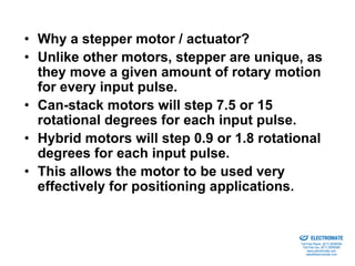 • Why a stepper motor / actuator?
• Unlike other motors, stepper are unique, as
  they move a given amount of rotary motion
  for every input pulse.
• Can-stack motors will step 7.5 or 15
  rotational degrees for each input pulse.
• Hybrid motors will step 0.9 or 1.8 rotational
  degrees for each input pulse.
• This allows the motor to be used very
  effectively for positioning applications.

                                         Sold & Serviced By:


                                                               ELECTROMATE
                                                        Toll Free Phone (877) SERVO98
                                                         Toll Free Fax (877) SERV099
                                                              www.electromate.com
                                                             sales@electromate.com
 