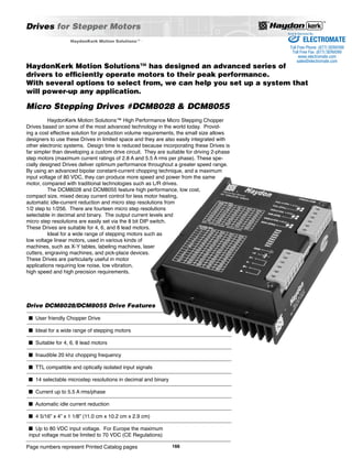 Drives for Stepper Motors 
HaydonKerk Motion Solutions™ High Performance Micro Stepping Chopper 
Drives based on some of the most advanced technology in the world today. Provid-ing 
a cost effective solution for production volume requirements, the small size allows 
designers to use these Drives in limited space and they are also easily integrated with 
other electronic systems. Design time is reduced because incorporating these Drives is 
far simpler than developing a custom drive circuit. They are suitable for driving 2-phase 
step motors (maximum current ratings of 2.8 A and 5.5 A rms per phase). These spe-cially 
designed Drives deliver optimum performance throughout a greater speed range. 
By using an advanced bipolar constant-current chopping technique, and a maximum 
input voltage of 80 VDC, they can produce more speed and power from the same 
motor, compared with traditional technologies such as L/R drives. 
The DCM8028 and DCM8055 feature high performance, low cost, 
compact size, mixed decay current control for less motor heating, 
automatic idle-current reduction and micro step resolutions from 
1/2 step to 1/256. There are fourteen micro step resolutions 
selectable in decimal and binary. The output current levels and 
micro step resolutions are easily set via the 8 bit DIP switch. 
These Drives are suitable for 4, 6, and 8 lead motors. 
Ideal for a wide range of stepping motors such as 
low voltage linear motors, used in various kinds of 
machines, such as X-Y tables, labeling machines, laser 
cutters, engraving machines, and pick-place devices. 
These Drives are particularly useful in motor 
applications requiring low noise, low vibration, 
high speed and high precision requirements. 
Drive DCM8028/DCM8055 Drive Features 
Page numbers represent Printed Catalog pages 
166 
HaydonKerk Motion SolutionsTM • 
Sold & Serviced By: 
HaydonKerk Motion Solutions™ has designed an advanced series of 
drivers to efficiently operate motors to their peak performance. 
With several options to select from, we can help you set up a system that 
will power-up any application. 
Micro Stepping Drives #DCM8028 & DCM8055 
■ User friendly Chopper Drive 
■ Ideal for a wide range of stepping motors 
■ Suitable for 4, 6, 8 lead motors 
■ Inaudible 20 khz chopping frequency 
■ TTL compatible and optically isolated input signals 
■ 14 selectable microstep resolutions in decimal and binary 
■ Current up to 5.5 A rms/phase 
■ Automatic idle current reduction 
■ 4 5/16” x 4” x 1 1/8” (11.0 cm x 10.2 cm x 2.9 cm) 
■ Up to 80 VDC input voltage. For Europe the maximum 
input voltage must be limited to 70 VDC (CE Regulations) 
ELECTROMATE 
Toll Free Phone (877) SERVO98 
Toll Free Fax (877) SERV099 
www.electromate.com 
sales@electromate.com 
 