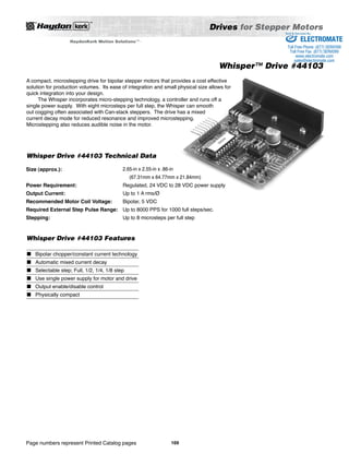 Whisper Drive #44103 Technical Data 
Size (approx.): 2.65-in x 2.55-in x .86-in 
(67.31mm x 64.77mm x 21.84mm) 
Regulated, 24 VDC to 28 VDC power supply 
Up to 1 A rms/Ø 
Bipolar, 5 VDC 
Up to 8000 PPS for 1000 full steps/sec. 
Up to 8 microsteps per full step 
Power Requirement: 
Output Current: 
Recommended Motor Coil Voltage: 
Required External Step Pulse Range: 
Stepping: 
Whisper Drive #44103 Features 
Page numbers represent Printed Catalog pages 
Drives for Stepper Motors 
169 
HaydonKerk Motion SolutionsTM • 
Sold & Serviced By: 
Whisper™ Drive #44103 
A compact, microstepping drive for bipolar stepper motors that provides a cost effective 
solution for production volumes. Its ease of integration and small physical size allows for 
quick integration into your design. 
The Whisper incorporates micro-stepping technology, a controller and runs off a 
single power supply. With eight microsteps per full step, the Whisper can smooth 
out cogging often associated with Can-stack steppers. The drive has a mixed 
current decay mode for reduced resonance and improved microstepping. 
Microstepping also reduces audible noise in the motor. 
■ 
■ 
■ 
■ 
■ 
■ 
Bipolar chopper/constant current technology 
Automatic mixed current decay 
Selectable step; Full, 1/2, 1/4, 1/8 step 
Use single power supply for motor and drive 
Output enable/disable control 
Physically compact 
ELECTROMATE 
Toll Free Phone (877) SERVO98 
Toll Free Fax (877) SERV099 
www.electromate.com 
sales@electromate.com 
