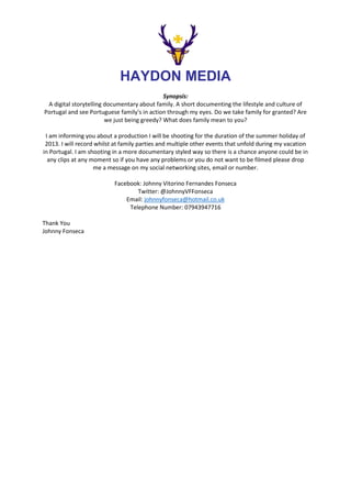 HAYDON MEDIA
Synopsis:
A digital storytelling documentary about family. A short documenting the lifestyle and culture of
Portugal and see Portuguese family's in action through my eyes. Do we take family for granted? Are
we just being greedy? What does family mean to you?
I am informing you about a production I will be shooting for the duration of the summer holiday of
2013. I will record whilst at family parties and multiple other events that unfold during my vacation
in Portugal. I am shooting in a more documentary styled way so there is a chance anyone could be in
any clips at any moment so if you have any problems or you do not want to be filmed please drop
me a message on my social networking sites, email or number.
Facebook: Johnny Vitorino Fernandes Fonseca
Twitter: @JohnnyVFFonseca
Email: johnnyfonseca@hotmail.co.uk
Telephone Number: 07943947716
Thank You
Johnny Fonseca

 
