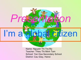 Presentation I’m a global citizen Name: Nguyen Thi Tra My Teacher: Thieu Thi Minh Tam School: Yen Hoa Secondary School District: Cau Giay, Hanoi 