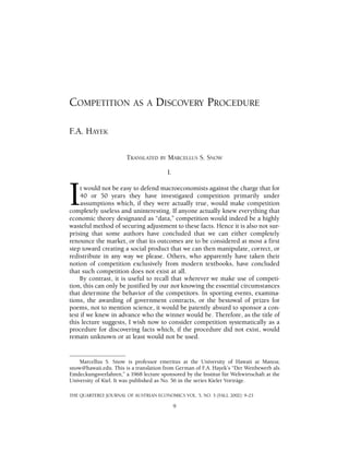 COMPETITION AS A DISCOVERY PROCEDURE 
F.A. HAYEK 
TRANSLATED BY MARCELLUS S. SNOW 
I. 
It would not be easy to defend macroeconomists against the charge that for 
40 or 50 years they have investigated competition primarily under 
assumptions which, if they were actually true, would make competition 
completely useless and uninteresting. If anyone actually knew everything that 
economic theory designated as “data,” competition would indeed be a highly 
wasteful method of securing adjustment to these facts. Hence it is also not sur-prising 
that some authors have concluded that we can either completely 
renounce the market, or that its outcomes are to be considered at most a first 
step toward creating a social product that we can then manipulate, correct, or 
redistribute in any way we please. Others, who apparently have taken their 
notion of competition exclusively from modern textbooks, have concluded 
that such competition does not exist at all. 
By contrast, it is useful to recall that wherever we make use of competi-tion, 
this can only be justified by our not knowing the essential circumstances 
that determine the behavior of the competitors. In sporting events, examina-tions, 
the awarding of government contracts, or the bestowal of prizes for 
poems, not to mention science, it would be patently absurd to sponsor a con-test 
if we knew in advance who the winner would be. Therefore, as the title of 
this lecture suggests, I wish now to consider competition systematically as a 
procedure for discovering facts which, if the procedure did not exist, would 
remain unknown or at least would not be used. 
Marcellus S. Snow is professor emeritus at the University of Hawaii at Manoa; 
snow@hawaii.edu. This is a translation from German of F.A. Hayek’s “Der Wettbewerb als 
Entdeckungsverfahren,” a 1968 lecture sponsored by the Institut für Weltwirtschaft at the 
University of Kiel. It was published as No. 56 in the series Kieler Vorträge. 
THE QUARTERLY JOURNAL OF AUSTRIAN ECONOMICS VOL. 5, NO. 3 (FALL 2002): 9–23 
9 
 