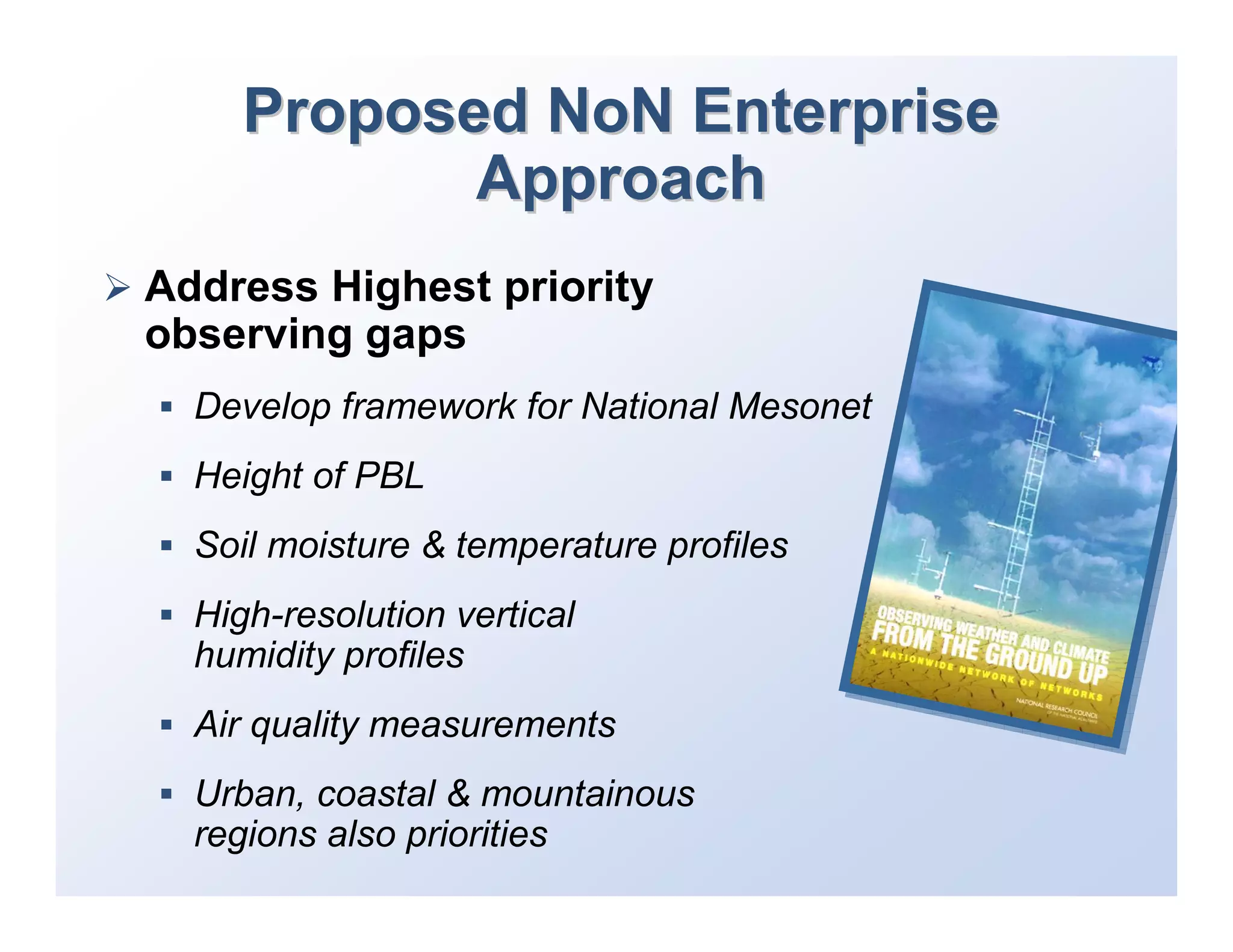 Proposed NoN Enterprise
            Approach
Address Highest priority
observing gaps
  Develop framework for National Mesonet
  Height of PBL
  Soil moisture & temperature profiles
  High-resolution vertical
  humidity profiles
  Air quality measurements
  Urban, coastal & mountainous
  regions also priorities
 
