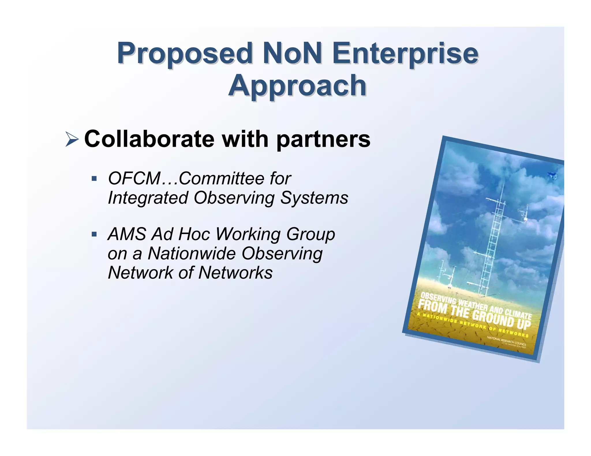 Proposed NoN Enterprise
          Approach
Collaborate with partners
  OFCM…Committee for
  Integrated Observing Systems

  AMS Ad Hoc Working Group
  on a Nationwide Observing
  Network of Networks
 