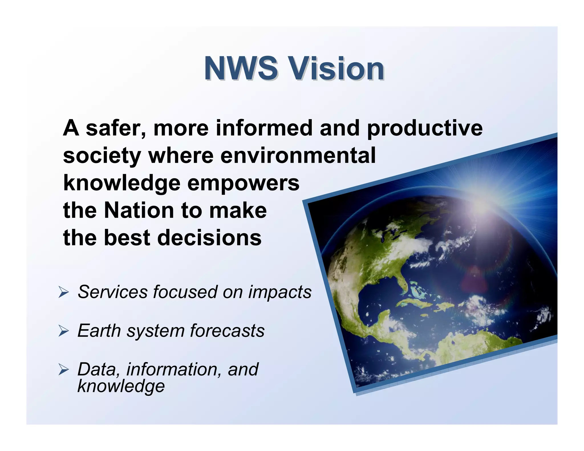 NWS Vision
A safer, more informed and productive
society where environmental
knowledge empowers
the Nation to make
the best decisions

 Services focused on impacts

 Earth system forecasts

 Data, information, and
 knowledge
 