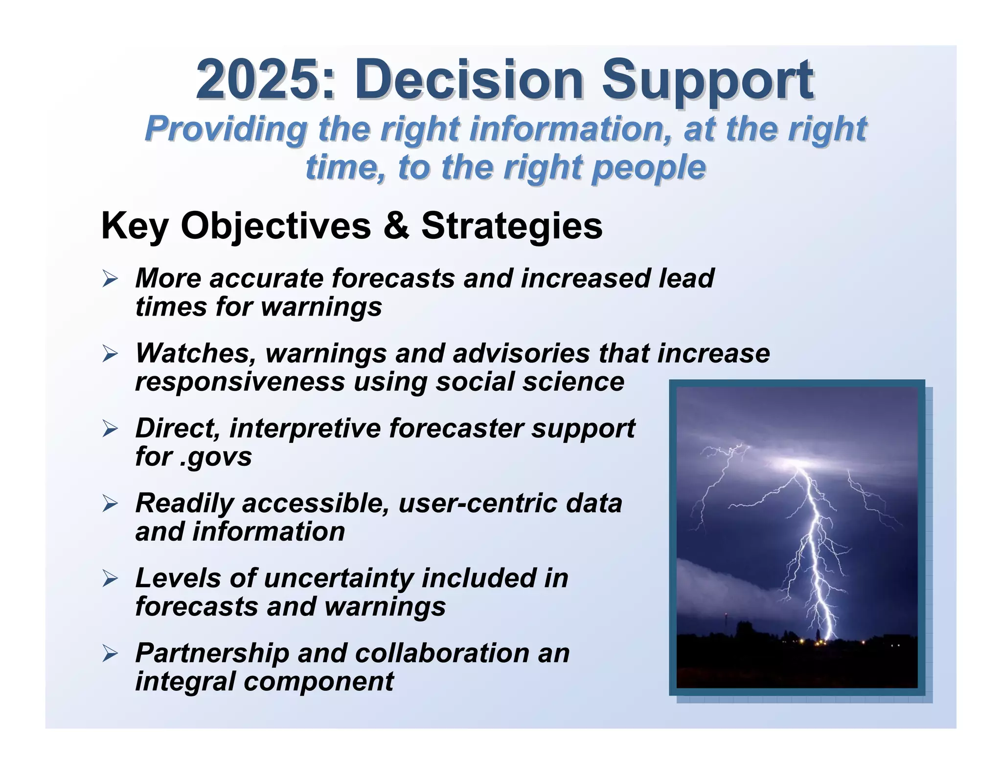 2025: Decision Support
  Providing the right information, at the right
           time, to the right people
Key Objectives & Strategies
 More accurate forecasts and increased lead
 times for warnings
 Watches, warnings and advisories that increase
 responsiveness using social science
 Direct, interpretive forecaster support
 for .govs
 Readily accessible, user-centric data
 and information
 Levels of uncertainty included in
 forecasts and warnings
 Partnership and collaboration an
 integral component
 
