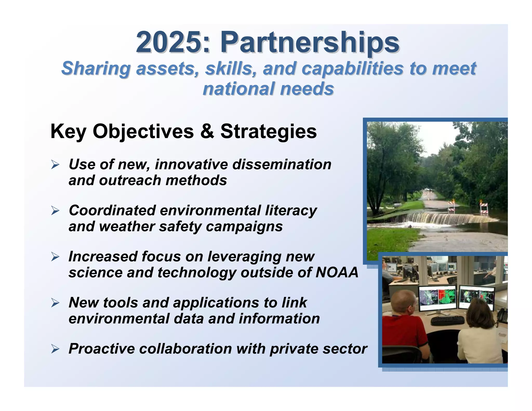2025: Partnerships
 Sharing assets, skills, and capabilities to meet
                 national needs

Key Objectives & Strategies
 Use of new, innovative dissemination
 and outreach methods

 Coordinated environmental literacy
 and weather safety campaigns

 Increased focus on leveraging new
 science and technology outside of NOAA

 New tools and applications to link
 environmental data and information

 Proactive collaboration with private sector
 