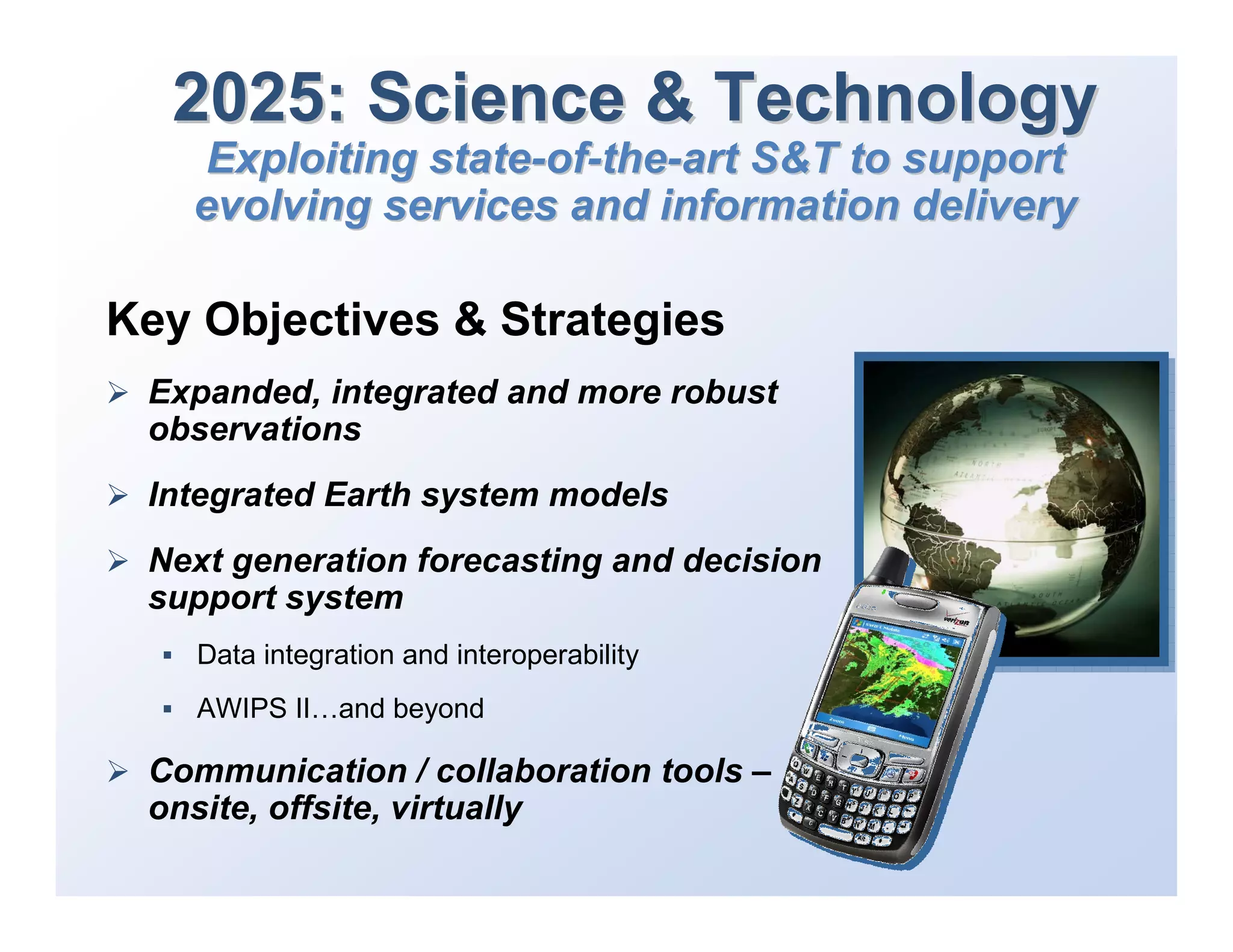 2025: Science & Technology
    Exploiting state-of-the-art S&T to support
   evolving services and information delivery

Key Objectives & Strategies
 Expanded, integrated and more robust
 observations
 Integrated Earth system models
 Next generation forecasting and decision
 support system
   Data integration and interoperability
   AWIPS II…and beyond

 Communication / collaboration tools –
 onsite, offsite, virtually
 