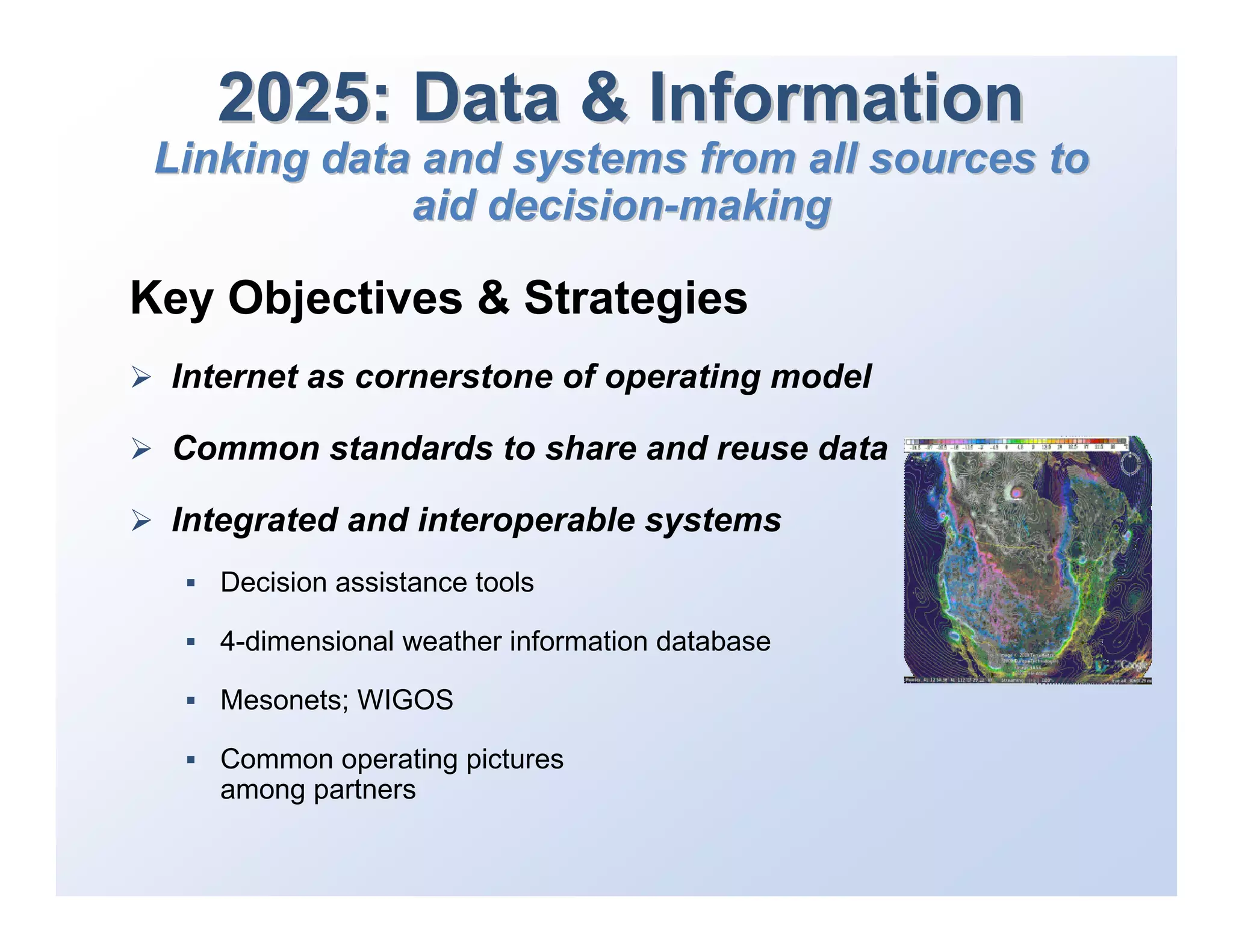 2025: Data & Information
 Linking data and systems from all sources to
             aid decision-making

Key Objectives & Strategies
 Internet as cornerstone of operating model

 Common standards to share and reuse data

 Integrated and interoperable systems
    Decision assistance tools

    4-dimensional weather information database

    Mesonets; WIGOS

    Common operating pictures
    among partners
 