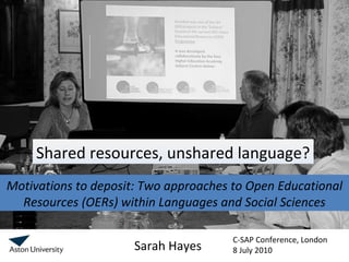 Motivations to deposit: Two approaches to Open Educational Resources (OERs) within Languages and Social Sciences Sarah Hayes Shared resources, unshared language? C-SAP Conference, London 8 July 2010  