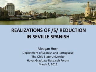 REALIZATIONS OF /S/ REDUCTION
      IN SEVILLE SPANISH

              Meagan Horn
    Department of Spanish and Portuguese
          The Ohio State University
       Hayes Graduate Research Forum
               March 1, 2013
 