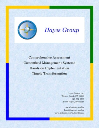 Hayes Group
Hayes Group, Inc.
Walnut Creek, CA 94598
925-932-4368
Brent Hayes, President
www.hayesgroup.biz
brent@hayesgroup.biz
www.linkedin.com/in/brenthayes
Comprehensive Assessment
Customized Management Systems
Hands-on Implementation
Timely Transformation
 