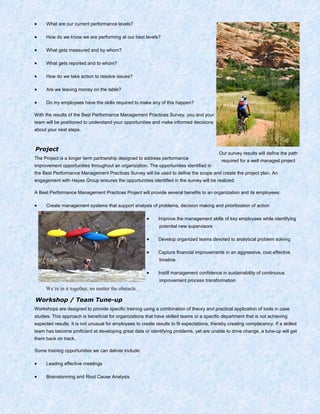 • What are our current performance levels?
• How do we know we are performing at our best levels?
• What gets measured and by whom?
• What gets reported and to whom?
• How do we take action to resolve issues?
• Are we leaving money on the table?
• Do my employees have the skills required to make any of this happen?
With the results of the Best Performance Management Practices Survey, you and your
team will be positioned to understand your opportunities and make informed decisions
about your next steps.
Project
The Project is a longer term partnership designed to address performance
improvement opportunities throughout an organization. The opportunities identified in
the Best Performance Management Practices Survey will be used to define the scope and create the project plan. An
engagement with Hayes Group ensures the opportunities identified in the survey will be realized.
A Best Performance Management Practices Project will provide several benefits to an organization and its employees:
• Create management systems that support analysis of problems, decision making and prioritization of action
• Improve the management skills of key employees while identifying
potential new supervisors
• Develop organized teams devoted to analytical problem solving
• Capture financial improvements in an aggressive, cost effective
timeline
• Instill management confidence in sustainability of continuous
improvement process transformation
Workshop / Team Tune-up
Workshops are designed to provide specific training using a combination of theory and practical application of tools in case
studies. This approach is beneficial for organizations that have skilled teams or a specific department that is not achieving
expected results. It is not unusual for employees to create results to fit expectations, thereby creating complacency. If a skilled
team has become proficient at developing great data or identifying problems, yet are unable to drive change, a tune-up will get
them back on track.
Some training opportunities we can deliver include:
• Leading effective meetings
• Brainstorming and Root Cause Analysis
Our survey results will define the path
required for a well managed project
We’re in it together, no matter the obstacle.
 