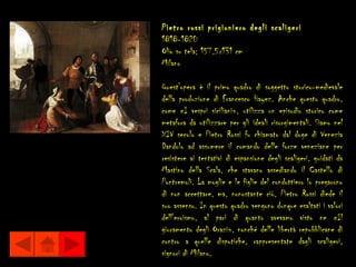 Pietro rossi prigioniero degli scaligeri
1818-1820
Olio su tela; 157,5x131 cm
Milano

Quest'opera è il primo quadro di soggetto storico-medievale
della produzione di Francesco Hayez. Anche questo quadro,
come «I vespri siciliani», utilizza un episodio storico come
metafora da utilizzare per gli ideali risorgimentali. Siamo nel
XIV secolo e Pietro Rossi fu chiamato dal doge di Venezia
Dandolo ad assumere il comando delle forze veneziane per
resistere ai tentativi di espansione degli scaligeri, guidati da
Mastino della Scala, che stavano assediando il Castello di
Pontremoli. La moglie e le figlie del condottiero lo pregarono
di non accettare, ma, nonostante ciò, Pietro Rossi diede il
suo assenso. In questo quadro vengono dunque esaltati i valori
dell'eroismo, al pari di quanto avevamo visto ne «Il
giuramento degli Orazi», nonché delle libertà repubblicane di
contro a quelle dispotiche, rappresentate dagli scaligeri,
signori di Milano.
 