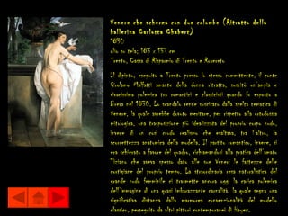 Venere che scherza con due colombe (Ritratto della
ballerina Carlotta Chabert)
1830
olio su tela; 183 x 137 cm
Trento, Cassa di Risparmio di Trento e Rovereto
Il dipinto, eseguito a Trento presso lo stesso committente, il conte
Girolamo Malfatti amante della donna ritratta, suscitò un’ampia e
vivacissima polemica tra romantici e classicisti quando fu esposto a
Brera nel 1830. Lo scandalo venne suscitato dalla scelta tematica di
Venere, la quale avrebbe dovuto meritare, per rispetto alla ortodossia
mitologica, una trasposizione più idealizzata del proprio corpo nudo,
invece di un così crudo realismo che esaltava, tra l’altro, la
scorrettezza anatomica della modella. Il partito romantico, invece, si
era schierato a favore del quadro, richiamandosi alla pratica dell’amato
Tiziano che aveva spesso dato alle sue Veneri le fattezze delle
cortigiane del proprio tempo. La straordinaria resa naturalistica del
grande nudo femminile ci trasmette ancora oggi la carica polemica
dell’immagine di una quasi imbarazzante carnalità, la quale segna una
significativa distanza dalla marmorea convenzionalità del modello
classico, perseguito da altri pittori contemporanei di Hayez.
 