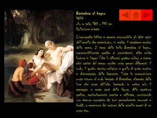 Betsabea al bagno
1834
olio su tela; 180 x 140 cm
Collezione privata
L’iconografia biblica è appena riconoscibile gli abiti egizi
dell’ancella che accentuano, in realtà, il carattere esotico
della scena. Il tema della bella Betsabea al bagno,
comprensibilmente gradito ai committenti, ebbe molta
fortuna in Hayez (che lo affrontò quattro volte) e presso
altri artisti del tempo poiché univa generi differenti: il
nudo, il quadro storico–religioso e quello di gusto erotico
e disimpegnato della bagnante. Tutta la composizione
ruota intorno al nudo levigato di Betsabea, plasmato dalla
luce che piove dall’alto lasciando in ombra solo il
paesaggio e certe parti delle figure. Alla partitura
grafica, particolarmente precisa e raffinata, corrisponde
una stesura cromatica dai toni generalmente smorzati e
freddi, a eccezione dei costumi delle ancelle accesi di un
rosso vivo.
 