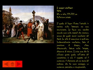 I vespri siciliani
1846
Olio su tela; 225x305 cm
Collezione privata

Il quadro di Hayez illustra l’episodio in
maniera molto letteraria ma poco
emozionante. Le figure sono scandite
secondo pose molto teatrali che risentono
ancora dei quadri storici neoclassici del
David. Lo stile di esecuzione è anch’esso
fondamentalmente neoclassico, fatto di
precisione      di     disegno,      rilievo
chiaroscurale, fattura molto levigata,
chiarezza di visione. L’unica cosa che fa
collocare questo quadro nell’ottica del
romanticismo è solo il soggetto ed il
contenuto: il riferimento ad una storia del
medioevo che ha come messaggio un
contenuto patriottico e risorgimentale.
 