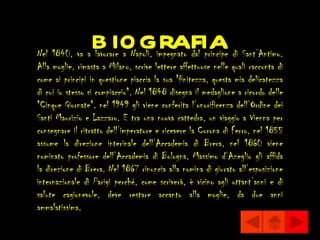 b iografia
Nel 1840, va a lavorare a Napoli, impegnato dal principe di Sant’Antimo.
Alla moglie, rimasta a Milano, scrive lettere affettuose nelle quali racconta di
come ai principi in questione piaccia la sua "finitezza, questa mia delicatezza
di cui io stesso si compiaccio". Nel 1848 disegna il medaglione a ricordo delle
"Cinque Giornate", nel 1949 gli viene conferita l’onorificenza dell’Ordine dei
Santi Maurizio e Lazzaro. E tra una nuova cattedra, un viaggio a Vienna per
consegnare il ritratto dell’imperatore e ricevere la Corona di Ferro, nel 1855
assume la direzione interinale dell’Accademia di Brera, nel 1860 viene
nominato professore dell’Accademia di Bologna, Massimo d’Azeglio gli affida
la direzione di Brera. Nel 1867 rinuncia alla nomina di giurato all’esposizione
internazionale di Parigi perché, come scriverà, è vicino agli ottant’anni e di
salute cagionevole, deve restare accanto alla moglie, da due anni
ammalatissima.
 