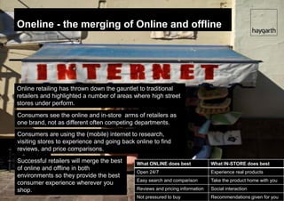 Oneline - the merging of Online and offline




Online retailing has thrown down the gauntlet to traditional
retailers and highlighted a number of areas where high street
stores under perform.
Consumers see the online and in-store arms of retailers as
one brand, not as different often competing departments.
Consumers are using the (mobile) internet to research,
visiting stores to experience and going back online to find
reviews, and price comparisons.
Successful retailers will merge the best     What ONLINE does best             What IN-STORE does best
of online and offline in both
                                             Open 24/7                         Experience real products
environments so they provide the best
                                             Easy search and comparison        Take the product home with you
consumer experience wherever you
shop.                                        Reviews and pricing information   Social interaction
                                             Not pressured to buy              Recommendations given for you
 