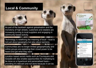 Local & Community




As part of the backlash against globalisation and the
monotony of high streets, customers and retailers are
increasing turning to local suppliers and engaging in
community based activity.

Technology is redefining the meaning of local – local is
not just about geography but also about opinions.

Communities are no longer limited geographically and
online groups are exploiting their crowd power to be
heard and get what they want.

Location based social media such as Foursquare and
Gowalla will also enable opportunities for marketing to
be done on a hyperlocal and personalised basis –
providing it’s relevant and not done because it can be.
 