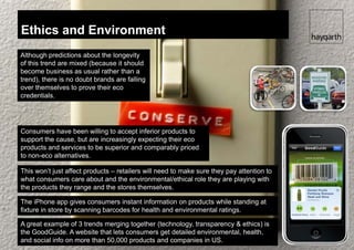 Ethics and Environment
Although predictions about the longevity
of this trend are mixed (because it should
become business as usual rather than a
trend), there is no doubt brands are falling
over themselves to prove their eco
credentials.




Consumers have been willing to accept inferior products to
support the cause, but are increasingly expecting their eco
products and services to be superior and comparably priced
to non-eco alternatives.

This won’t just affect products – retailers will need to make sure they pay attention to
what consumers care about and the environmental/ethical role they are playing with
the products they range and the stores themselves.

The iPhone app gives consumers instant information on products while standing at
fixture in store by scanning barcodes for health and environmental ratings.

A great example of 3 trends merging together (technology, transparency & ethics) is
the GoodGuide. A website that lets consumers get detailed environmental, health,
and social info on more than 50,000 products and companies in US.
 