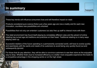 In summary


These key trends will influence consumers lives and will therefore impact on retail.

Products considered pure science fiction just a few years ago are now a reality and for each new
innovation, countless new possibilities are unlocked.

Possibilities that not only can entertain customers but also free up staff to interact more with them

The retail environment has found itself playing by completely different rules and the advent of online
retailing has turned age old traditions and practices on their head. Traditional retailing is in many ways
playing catch up.

Successful retailers of the future operating in a permanently connected world, will have to evolve quickly
and seamlessly with the wants and needs of its customers to avoid being very quickly found out and
subsequently ignored.

For those that do pay attention, they will be able to convince customers to see their store as the enjoyable
way to shop. Whether that’s due to increased efficiency or a better more enjoyable experience this leads to
a competitive advantage in the shopping centre or on the high street.
 