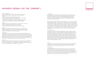 HAYGARTH DESIGN LTD(‘THE COMPANY’)
About these Terms & Conditions:
                                                                                                                                       5. Company obligations
- they apply to all business conducted between the Company and the Client, and all other Terms &
                                                                                                                                       The Company promises to supply the Goods and Services using reasonable skill and care. The Company will also use all
Conditions are excluded unless they are in writing and signed by an authorised representative of
                                                                                                                                       reasonable endeavours to follow the Client’s instructions and to faithfully reproduce any information supplied by the Client.
the Company;
                                                                                                                                       The Company will make every effort to ensure that any marketing communications campaigns it designs on behalf of
- variations can only apply if agreed in writing by a Director of the Company;
                                                                                                                                       the Client comply with the relevant statutory requirements and voluntary codes normally applied within the advertising,
- they are to be construed and have effect according to English law and the Client and the Company
                                                                                                                                       sales promotion and direct marketing industries, including, but not restricted to, the Advertising Standards Authority and
shall submit any dispute to the exclusive jurisdiction of the English courts;
                                                                                                                                       the British Codes of Advertising and Sales Promotion.
- if any Condition or part of a Condition is held to be unlawful or unenforceable, the rest will still apply.
- variations to these terms purportedly agreed by e-mail shall not be contractually binding unless, and
until, confirmed by non-electronic hardcopy in writing and signed by a Director of the Company.
                                                                                                                                       The Company shall treat as confidential all information (written or verbal) supplied to it by or on behalf of the Client in relation
                                                                                                                                       to the Services, unless such information is in general circulation. The Company has the right to use as it sees fit any general
1. Definitions
                                                                                                                                       marketing information obtained in relation to the supply of the Services. The Company will keep with care any materials entrusted
‘The Client’ means anyone who receives a cost estimate, submits a brief, places an order or buys any Goods
                                                                                                                                       to it by the Client and will return them on completion of the Services if so requested by the Client. If the Company recommends
or Services from the Company, and includes their staff, agents and subcontractors.
                                                                                                                                       a supplier with whom the Client contracts direct, the Company shall not be liable for the performance by that supplier of its duties
‘The Services’ means anything that the Company does for the Client at their request.
                                                                                                                                       under the contract, and the Client shall satisfy itself as to the supplier’s suitability. The Company shall not in any event be liable
‘The Goods’ means anything that the Company purchases on behalf of the Client at their request.
                                                                                                                                       for any consequential loss or loss of profits suffered by the Client. The Company shall not be liable or deemed to be in breach
                                                                                                                                       of this contract by reason of any delay in performing, or any failure to perform, any data downloads, website maintenance
2. Quotations
                                                                                                                                       or development obligations in relation to externally hosted websites if the delay or failure is due to any cause beyond our
All quotations and cost estimates are based on information available at the time. Any subsequent additions,
                                                                                                                                       reasonable control.
alterations or corrections requested by the Client will be subject to additional costs. Acceptance of the quotation
is deemed to imply acceptance of these Terms & Conditions. Where timescales are specified in the quotation the
                                                                                                                                       6. Client’s obligations/indemnities
Company will use all reasonable endeavours to comply with the timescales.
                                                                                                                                       The Company relies on the accuracy of information and instructions provided by the Client. Any statements of fact provided
                                                                                                                                       by the Client should be correct and able to be objectively substantiated, and any statements of opinion provided by the Client
3. Invoices/payment
                                                                                                                                       should be reasonably and honestly held. The Client must inform the Company without delay if they consider that any claim or
Invoices are payable within 28 days of the date of invoice. Any invoice queries must be made in writing within 15 days
                                                                                                                                       trade description in any communication relating to the Client’s product or service is false or misleading, and must be able to
of receipt of invoice. The Company reserves the right to charge interest at 4% above the HSBC Bank base rate from time to time,
                                                                                                                                       support any claim made with objective factual evidence if required. The Client must ensure that all information concerning
calculated monthly, on any invoices not settled within 28 days. Some projects may require payment in advance for certain Goods
                                                                                                                                       their products which is required by statute to be displayed, is so displayed. The Client shall ensure that no work commissioned
or Services; this will be clearly stated on the cost estimate and invoice, and the Client agrees to pay these invoices immediately
                                                                                                                                       involves the infringement of a patent, registered design, copyright or other property right. The Client accepts all liability and
on presentation. Delivery of the Goods or Services may not be made by the Company unless such advance payment has been
                                                                                                                                       shall indemnify the Company in respect of any claims, costs, damages, or proceedings brought against the Company, caused
received. In the event of cancellation or termination of a contract, the Company has the right to charge a cancellation fee to cover
                                                                                                                                       by or relating to the supply of the Services (including, but not limited to, any breach of the Client’s obligations under this clause),
the work done up to the date of cancellation, and any costs incurred or contracted up to that date.
                                                                                                                                       unless these are directly due to negligence by the Company. This indemnity includes costs and expenses incurred by the
                                                                                                                                       Company, and shall continue after termination of the contract.
  4. Repeat fees
Please note that the level of agency fee quoted for any project is based on that project being run once only, unless otherwise
agreed in writing. We therefore reserve the right to charge additional fees should any of our concepts be repeated, with
or without our input or assistance, such fees to be not less than 75% of the original agreed agency fee unless otherwise agreed
                                                                                                                                       7. Copyright
in writing. Any additional implementation fees will be negotiated according to input required.
                                                                                                                                       The copyright on all designs, concepts and artwork created by the Company belongs to the Company unless otherwise agreed
                                                                                                                                       by a Director in writing. If any such designs or concepts are used by the Client without the Company’s agreement, or for
                                                                                                                                       a purpose other than that for which they were originally commissioned, the Company reserves the right to charge a
                                                                                                                                       fee for such use.

                                                                                                                                       8. Suspension/termination
                                                                                                                                       If any circumstance whatsoever which is outside the Company’s control causes a delay in providing, or inability to provide,
                                                                                                                                       the Goods or Services, the contract will be suspended until the circumstances cease. The Company will keep the Client
                                                                                                                                       informed of the situation at all times, but will still be entitled to payment for work done up until the circumstance occurred,
                                                                                                                                       and will not be held liable for any loss caused by such circumstance. The Company reserves the right to terminate any contract
                                                                                                                                       by written notice to the Client, if the Client consistently fails to settle invoices by the due date, or after written requests for
                                                                                                                                       payment, or if in the opinion of the Company the Client at any time becomes unlikely to be able to pay debts as they fall due,
                                                                                                                                       without affecting any of the Company’s other claims or rights under these Terms & Condition
 