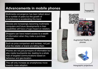 Advancements in mobile phones
Multimedia convergence has been talked about
for a number of years but the growth of
smartphones is accelerating this trend.

Devices are increasingly becoming multimedia
computers and future developments in their
capabilities will have a huge impact on retailers.

Shoppers can have instant access to a wealth
of information when they makeAugmented reality
                             a purchase
decision.
                                                     Augmented Reality on
                                                          phones
Such as price comparison and reviews, not just
what the retailer or brand are telling them.

Phones are not just purveyors of information but
also media touchpoints too, leading to a whole
host of targeted communications based on
behaviour and geo-location.

This will only increase as smartphones move
towards mass adoption.                               Holographic projections
 