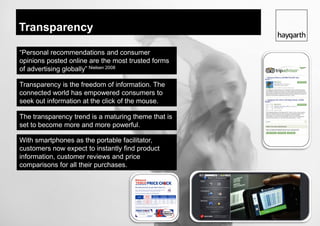 Transparency

“Personal recommendations and consumer
opinions posted online are the most trusted forms
of advertising globally” Nielsen 2008

Transparency is the freedom of information. The
connected world has empowered consumers to
seek out information at the click of the mouse.

The transparency trend is a maturing theme that is
set to become more and more powerful.

With smartphones as the portable facilitator,
customers now expect to instantly find product
information, customer reviews and price
comparisons for all their purchases.
 