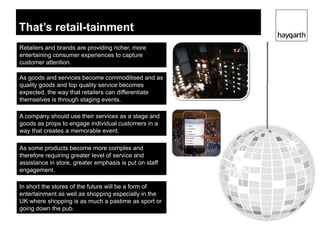 That’s retail-tainment
Retailers and brands are providing richer, more
entertaining consumer experiences to capture
customer attention.

As goods and services become commoditised and as
quality goods and top quality service becomes
expected, the way that retailers can differentiate
themselves is through staging events.

A company should use their services as a stage and
goods as props to engage individual customers in a
way that creates a memorable event.

As some products become more complex and
therefore requiring greater level of service and
assistance in store, greater emphasis is put on staff
engagement.

In short the stores of the future will be a form of
entertainment as well as shopping especially in the
UK where shopping is as much a pastime as sport or
going down the pub.
 