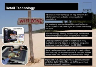 Retail Technology
                       Advances in retail technology will help transform the
                       retail environment and cater for new customer
                       expectations.

                       We’ve already seen the likes of Microsoft Surface in
                       stores, expect to see more digital and interactive display
     Digital POS       solutions.

                       RFID technology, already in mass usage, will become
                       more commonplace in retail and consumer products.

                       Enabling instant recognition of customers at every
                       touchpoint allowing displays to be tailored for specific
                       customers in and out of store - like 4D CRM.

                       Social media aggregators pulling info from web, videos,
                       price matching – transparent pricing & customer reviews
                       posted in real time, in store, to give searchable ratings.

                       Improved EPOS, stock systems and centrally or locally
                RFID
  Microsoft Surface    controlled digital POS will free up staff to spend more
                       time interacting with customers.
 