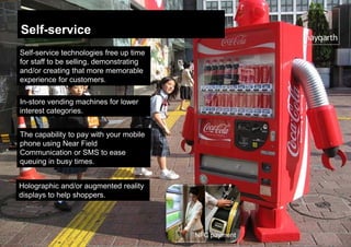 Self-service
Self-service technologies free up time
for staff to be selling, demonstrating
and/or creating that more memorable
experience for customers.

In-store vending machines for lower
interest categories.


The capability to pay with your mobile
phone using Near Field
Communication or SMS to ease
queuing in busy times.


Holographic and/or augmented reality
displays to help shoppers.




                                         NFC payment
 
