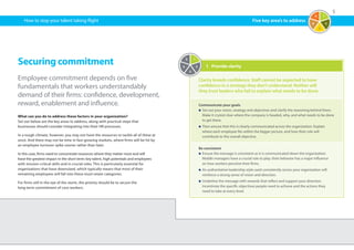 5
1	 Provide clarity
Clarity breeds confidence. Staff cannot be expected to have
confidence in a strategy they don’t understand. Neither will
they trust leaders who fail to explain what needs to be done.
Communicate your goals
n	Set out your vision, strategy and objectives and clarify the reasoning behind them.
Make it crystal clear where the company is headed, why, and what needs to be done
to get there.
n	Then ensure that this is clearly communicated across the organization. Explain
where each employee fits within the bigger picture, and how their role will
contribute to the overall objective.
Be consistent
n	Ensure the message is consistent as it is communicated down the organization.
Middle managers have a crucial role to play: their behavior has a major influence
on how workers perceive their firms.
n	An authoritative leadership style used consistently across your organization will
reinforce a strong sense of vision and direction.
n	Underline the message with rewards that reflect and support your direction.
Incentivize the specific objectives people need to achieve and the actions they
need to take at every level.
How to stop your talent taking flight
Securing commitment
Employee commitment depends on five
fundamentals that workers understandably
demand of their firms: confidence, development,
reward, enablement and influence.
What can you do to address these factors in your organization?
Set out below are the key areas to address, along with practical steps that
businesses should consider integrating into their HR processes.
In a tough climate, however, you may not have the resources to tackle all of these at
once. And there may not be time in fast-growing markets, where firms will be hit by
an employee turnover spike sooner rather than later.
In this case, firms need to concentrate resources where they matter most and will
have the greatest impact in the short term: key talent, high potentials and employees
with mission-critical skills and in crucial roles. This is particularly essential for
organizations that have downsized, which typically means that most of their
remaining employees will fall into these must-retain categories.
For firms still in the eye of the storm, the priority should be to secure the
long-term commitment of core workers.
1
2
3
4
5
1
2
3
4
5
Five key area’s to address
 
