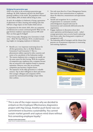 3



Bridging the generation gap
AXIS is not alone in the recruitment generation-gap           ƒƒ Not only must there be a Career Management System,
challenge. By 2020, Indonesia will have the third fastest-       there must be clear communications to employees
growing workforce in the world. The population will stand        about the objectives, measurements and expectations
at 262 million, 60% of which will be living in cities.           of them.
                                                              ƒƒ Awards and recognition: be it a certificate
As such, the workplace in Indonesia is facing a generation-
                                                                 of appreciation or a restaurant voucher,
al adjustment of values, learning and working styles that
                                                                 acknowledgement of good work must be
will have a huge impact on how leaders think and act.
                                                                 instantaneous and consistently delivered across the
In preparation for this seismic shift, what can companies        organization.
in Indonesia do to ensure continued growth? What are the      ƒƒ Engage employees in discussions about their
gaps between employee expectations and our HR tools?             career aspirations and development needs – today’s
How can these gaps be bridged?                                   younger generation want an active hand in planning
A Hay Group study, Managing across Generations in Indo-          their future rather than being passive recipients of
nesia – Mind The Gap (February 2013), revealed interest-         management’s will.
ing insights on managing employees in Indonesia:              ƒƒ The leadership skills of managers and the climate they
                                                                 generate are of paramount importance in motivating
                                                                 and retaining employees.
ƒƒ Benefits are a very important motivating factor for
   all three generations, that is, the Baby Boomers,
   Generation X and Generation Y. This is a
   phenomenon seldom reported in other countries and
   seems to be a peculiarity of the Indonesian market.
ƒƒ The reasons employees join a company are usually not
   the same reason for their leaving. With the exception
   of competitive pay, employees join a company because
   they are attracted to the employer brand or corporate
   reputation. However, once they are on board,
   competitive pay becomes a hygiene factor.
ƒƒ The experience of the older generation is a valuable
   resource. Tap on their willingness to share and mentor
   their younger colleagues and companies will be
   assured that institutional knowledge is kept within
   their confines.




“ This is one of the major reasons why we decided to
  embark on this Employee Effectiveness diagnostics
  project with Hay Group. Another push factor was our
  commitment to business sustainability. You cannot
  sustain market growth and capture mind share without
  first cementing employee loyalty.”
  Mr Wahyudin Adikusumah
  DIRECTOR OF HUMAN RESOURCES, AXIS TELEKOM
 