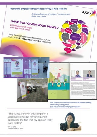 5


  Promoting employee effectiveness survey at Axis Telekom

                          Desktop wallpaper on all employees’ computer screens
                          during survey period




                                                  Left: Posters and standing banners on all internal working
                                                  areas during survey period
                                                  Top: article in internal employee magazine



“The transparency in this company is
unconventional but refreshing and I
appreciate the fact that my opinion really
does matter.”
tan ka fung
General manager, it ESS
 