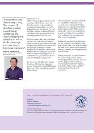 8




                                Looking ahead
“ Team dynamics are             AXIS’ senior management believes the               “The results of the engagement study
 already very strong.           employee effectiveness survey will                 are proof of the AXIS culture that
 This process of                help them in the long run to bench-                we have been nurturing for the past
                                mark against Indonesia’s, even Asia’s,             eight years; this is not something that
 developing action              high-performing companies. They are                happened overnight. What we have
 plans through                  confident that the Employee Effective-             achieved is making sure that what we
                                ness diagnostics project will keep the             preach is actually implemented and
 workshops and                                                                     that it is having the desired positive
                                company’s dynamism levels high.
 communicating that                                                                effect on our employees.
 with all staff will no         In future surveys, AXIS will continue to
                                ask the same core questions so as to               Our people are at the core of what we
 doubt encourage                allow for year-on-year comparisons. The            do. It is very important for them to be
 even more cross-               leadership recognizes that, while it was           effective; for them to be able to achieve,
 functional teamwork.”          tough to get to the top, it is even                for them to be creative, innovative and
                                tougher to stay there! Mr Adikusumah               enabled to deliver our brand promise to
 Purnama Gandapradja            believes that this longitudinal view will          our customers.”
 Senior Manager HR Services &
 Employee relations             only benefit the company because “it
                                will be the management’s report card,              Putting it in place laid the foundation
                                as submitted by the employees.”                    for sustainability in many aspects –
                                                                                   retaining top talent, seamless business
                                He commented that that Hay Group’s                 continuity grounded in employee
                                Employee Effectiveness diagnostic                  loyalty regardless of who’s in charge,
                                project validated the Board of Directors’          and continued development of the
                                focus and efforts on creating a positive           company’s growth engine of
                                office culture.                                    innovation.




                                Want to know more about total employee effectiveness?

                                Contact
                                Nidthia Chelvam
                                Managing Consultant
                                e| Nidthia.Chelvam@haygroup.com

                                About Hay Group
                                Hay Group is a global management consulting firm that works with leaders to transform strategy into
                                reality and to help people and organizations realize their potential. Visit www.haygroup.com/id.
 