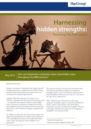 1




                                                    Harnessing
                                               hidden strengths:
                                                                       Touching the intangibles




May 2012                 How can Indonesian companies retain shareholder value
                         throughout the M&A process?

 Open for business

 Despite uncertainties in the global stock markets, growth   The reason for this lies in the fact that most buyers focus
 through acquisition is a viable option for MNCs seeking     only financial and legal due diligence but ignore the
 growth in Asia and for Indonesian companies keen on         intangible capital, i.e. the non-monetary assets that drive
 pursuing local and global opportunities.                    deal profitability, which accounts for up to 75 per cent of
                                                             the value of any organization1.
 Globally, M&A deal values grew by 22 per cent in
 1H2011 compared to the same period in the previous year     Why? Mainly because information on the target
 – an indication that corporate takeovers remain highly      companies’ intangible capital is considered too difficult to
 active. In contrast, transactions in Indonesia had more     obtain2. And in a typical dash-to-the-finish M&A
 than doubled in value and volume in the ten-year period     transaction, it is easy to overlook the intangibles. However,
 from 2001 to 2011 (Institute of Mergers, Acquisitions &     as this paper will show, the tricky issue of managing the
 Alliances).                                                 intangibles is not insurmountable.

 Yet, M&As are inherently risky. Hay Group’s studies have
 shown that nearly 60 percent of deals transacted between
 1992 and 2006 left the buyers with eroded shareholder
                                                             1 Ocean Tomo Research LLC
 value. Clearly, the long-term value of M&As is not
 guaranteed.                                                 2 Hay Group research, ‘Dangerous Liaisons’, 2007

 ©2012 Hay Group. All rights reserved                                                                 www.haygroup.com/id
 