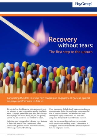 1




                                                               Recovery
                                                                            without tears:
                                                               The first step to the upturn




Connecting the dots to reveal how reward and engagement stack up against
employee performance in Asia >>

The worst of the global financial crisis appears to be over,   More importantly, the lack of staff engagement and proper
but unknown to many organizations, another time bomb           communication during the crisis has led employees to feel
awaits. Employee goodwill has been worn down through           that an unwritten ‘contract’ has been breached, thus
working longer and harder during the past year, putting        eroding their loyalty, commitment and ultimately,
up with pay cuts and freezes and with little in return.        companies’ ability to truly recover from the recession.
And while many employees have taken the extra demands          Sadly, the treachery will not end there. As economies
in their stride, most of them consider their efforts           revive, organizations are likely to face a talent exodus, as
unsustainable, given the strain it puts on their families,     disengaged, over-stretched and under-rewarded employees
relationships, health and wellbeing.                           look out for greener pastures.


©2009 Hay Group. All rights reserved                                                                  www.haygroup.com
 