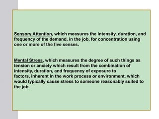 Sensory Attention, which measures the intensity, duration, and
frequency of the demand, in the job, for concentration using
one or more of the five senses.
Mental Stress, which measures the degree of such things as
tension or anxiety which result from the combination of
intensity, duration, and frequency of exposure to
factors, inherent in the work process or environment, which
would typically cause stress to someone reasonably suited to
the job.
 