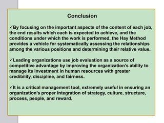 Conclusion
By focusing on the important aspects of the content of each job,
the end results which each is expected to achieve, and the
conditions under which the work is performed, the Hay Method
provides a vehicle for systematically assessing the relationships
among the various positions and determining their relative value.
Leading organizations use job evaluation as a source of
competitive advantage by improving the organization‘s ability to
manage its investment in human resources with greater
credibility, discipline, and fairness.
It is a critical management tool, extremely useful in ensuring an
organization‘s proper integration of strategy, culture, structure,
process, people, and reward.
 