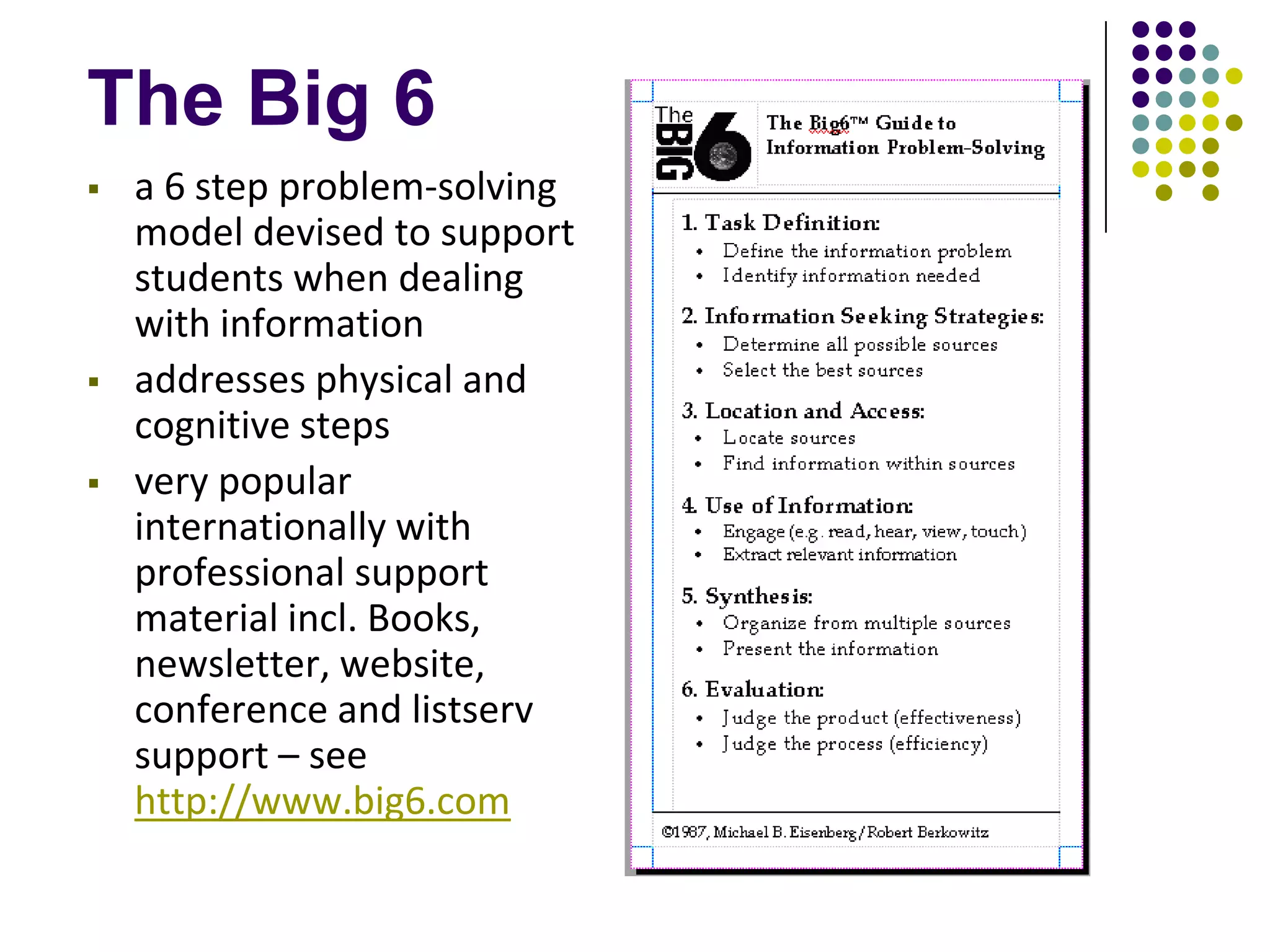 The Big 6
   a 6 step problem-solving
    model devised to support
    students when dealing
    with information
   addresses physical and
    cognitive steps
   very popular
    internationally with
    professional support
    material incl. Books,
    newsletter, website,
    conference and listserv
    support – see
    http://www.big6.com
 