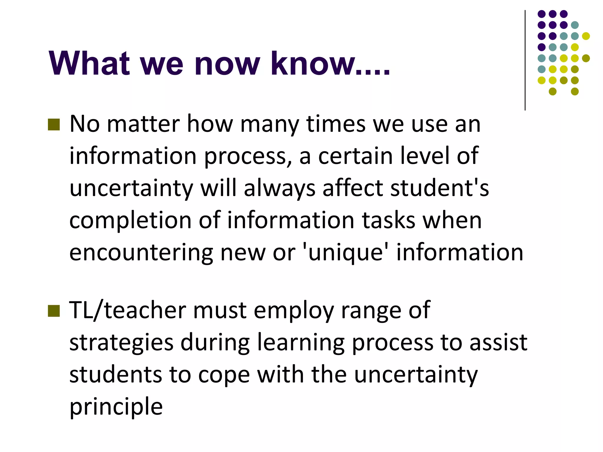 What we now know....
   No matter how many times we use an
    information process, a certain level of
    uncertainty will always affect student's
    completion of information tasks when
    encountering new or 'unique' information

   TL/teacher must employ range of
    strategies during learning process to assist
    students to cope with the uncertainty
    principle
 